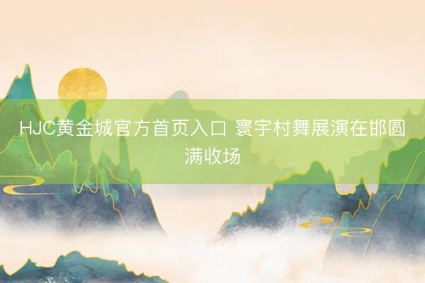 HJC黄金城官方首页入口 寰宇村舞展演在邯圆满收场