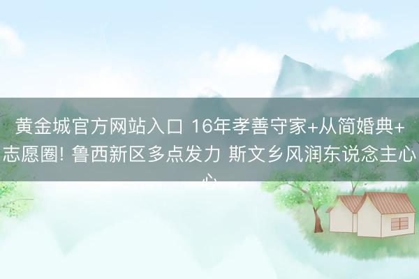 黄金城官方网站入口 16年孝善守家+从简婚典+志愿圈! 鲁西新区多点发力 斯文乡风润东说念主心