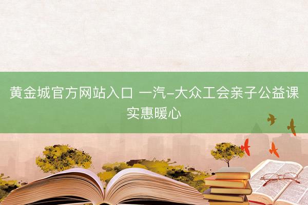 黄金城官方网站入口 一汽-大众工会亲子公益课实惠暖心