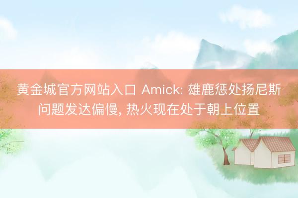 黄金城官方网站入口 Amick: 雄鹿惩处扬尼斯问题发达偏慢， 热火现在处于朝上位置