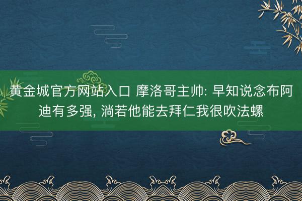 黄金城官方网站入口 摩洛哥主帅: 早知说念布阿迪有多强， 淌若他能去拜仁我很吹法螺