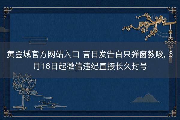 黄金城官方网站入口 昔日发告白只弹窗教唆, 6月16日起微信违纪直接长久封号