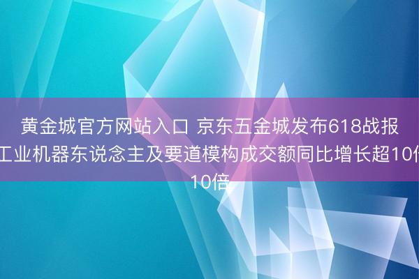 黄金城官方网站入口 京东五金城发布618战报 工业机器东说念主及要道模构成交额同比增长超10倍