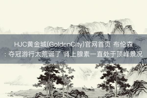 HJC黄金城(GoldenCity)官网首页 布伦森: 夺冠游行太荒诞了 肾上腺素一直处于顶峰景况